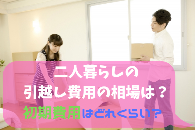 二人暮らしの引越し料金の相場は 初期費用はどれくらい 引越しの良い方法まとめ